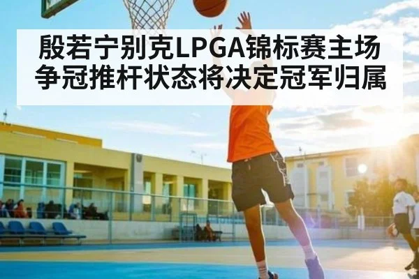 殷若宁别克LPGA锦标赛主场争冠推杆状态将决定冠军归属（kaiyun）