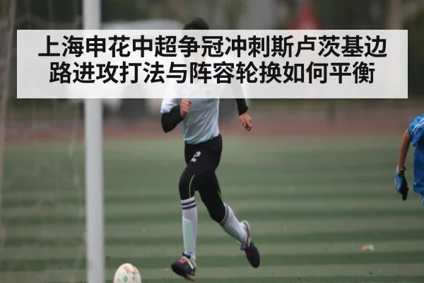 上海申花中超争冠冲刺斯卢茨基边路进攻打法与阵容轮换如何平衡