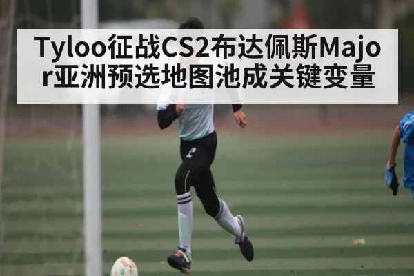 Tyloo征战CS2布达佩斯Major亚洲预选地图池成关键变量（kaiyun）